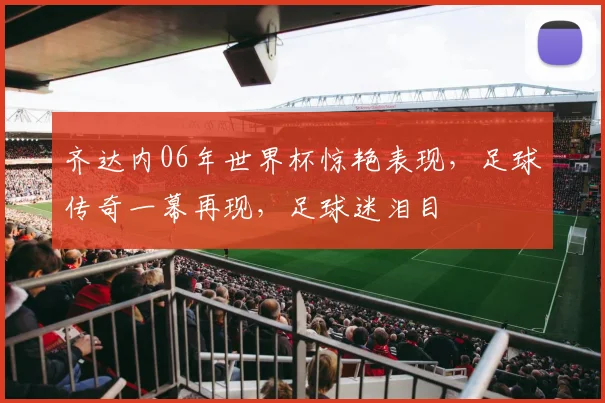 齐达内06年世界杯惊艳表现，足球传奇一幕再现，足球迷泪目
