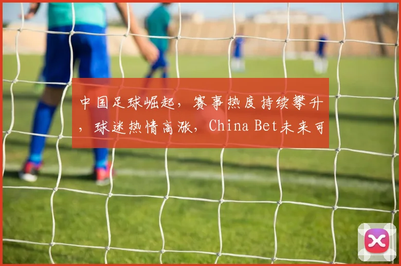 中国足球崛起，赛事热度持续攀升，球迷热情高涨，China Bet未来可期