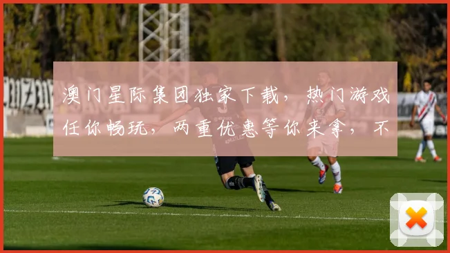 澳门星际集团独家下载，热门游戏任你畅玩，两重优惠等你来拿，不容错过