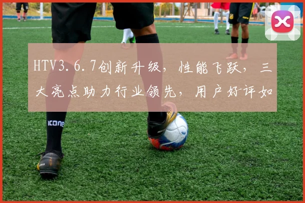 HTV3.6.7创新升级，性能飞跃，三大亮点助力行业领先，用户好评如潮